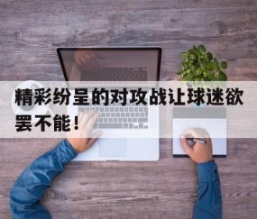 APP注册送彩金-精彩纷呈的对攻战让球迷欲罢不能！ 
